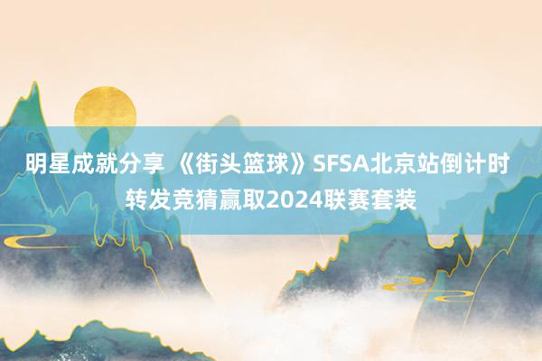 明星成就分享 《街头篮球》SFSA北京站倒计时 转发竞猜赢取2024联赛套装