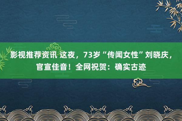 影视推荐资讯 这夜，73岁“传闻女性”刘晓庆，官宣佳音！全网祝贺：确实古迹