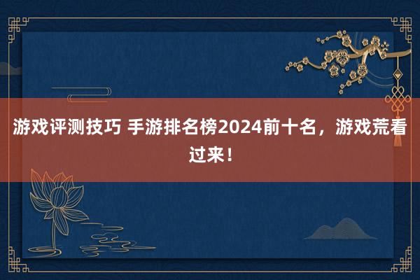 游戏评测技巧 手游排名榜2024前十名，游戏荒看过来！