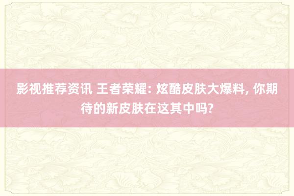 影视推荐资讯 王者荣耀: 炫酷皮肤大爆料, 你期待的新皮肤在这其中吗?