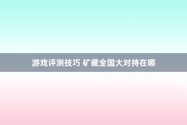 游戏评测技巧 矿藏全国大对持在哪