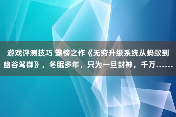 游戏评测技巧 霸榜之作《无穷升级系统从蚂蚁到幽谷驾御》，冬眠多年，只为一旦封神，千万……