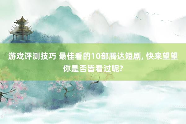 游戏评测技巧 最佳看的10部腾达短剧, 快来望望你是否皆看过呢?