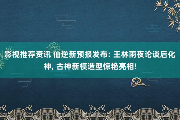 影视推荐资讯 仙逆新预报发布: 王林雨夜论谈后化神, 古神新模造型惊艳亮相!