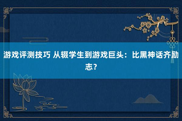 游戏评测技巧 从辍学生到游戏巨头：比黑神话齐励志？