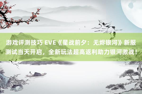 游戏评测技巧 EVE《星战前夕：无烬银河》新服测试当天开启，全新玩法超高返利助力银河激战！