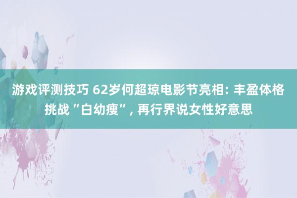 游戏评测技巧 62岁何超琼电影节亮相: 丰盈体格挑战“白幼瘦”, 再行界说女性好意思