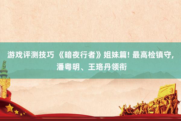 游戏评测技巧 《暗夜行者》姐妹篇! 最高检镇守, 潘粤明、王珞丹领衔