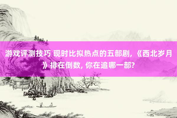 游戏评测技巧 现时比拟热点的五部剧, 《西北岁月》排在倒数, 你在追哪一部?