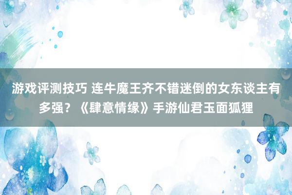 游戏评测技巧 连牛魔王齐不错迷倒的女东谈主有多强？《肆意情缘》手游仙君玉面狐狸