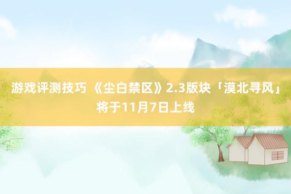 游戏评测技巧 《尘白禁区》2.3版块「漠北寻风」将于11月7日上线