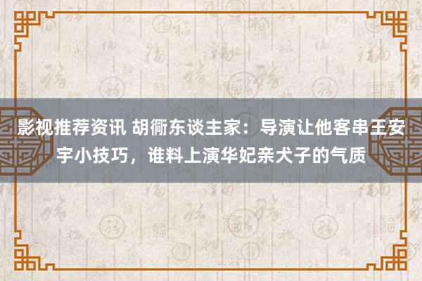 影视推荐资讯 胡衕东谈主家：导演让他客串王安宇小技巧，谁料上演华妃亲犬子的气质