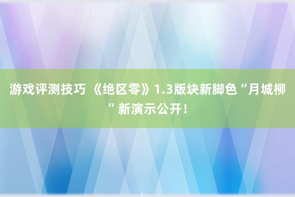 游戏评测技巧 《绝区零》1.3版块新脚色“月城柳”新演示公开！