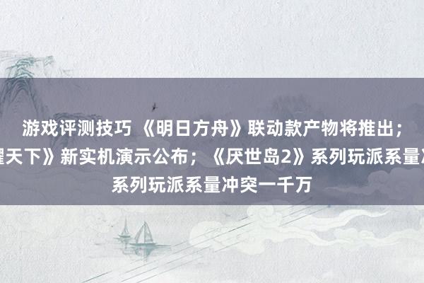 游戏评测技巧 《明日方舟》联动款产物将推出；《王者荣耀天下》新实机演示公布；《厌世岛2》系列玩派系量冲突一千万