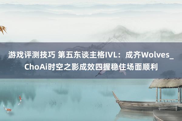 游戏评测技巧 第五东谈主格IVL：成齐Wolves_ChoAi时空之影成效四握稳住场面顺利