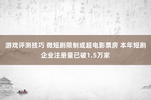 游戏评测技巧 微短剧限制或超电影票房 本年短剧企业注册量已破1.5万家