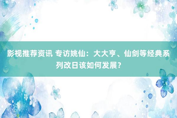 影视推荐资讯 专访姚仙：大大亨、仙剑等经典系列改日该如何发展？