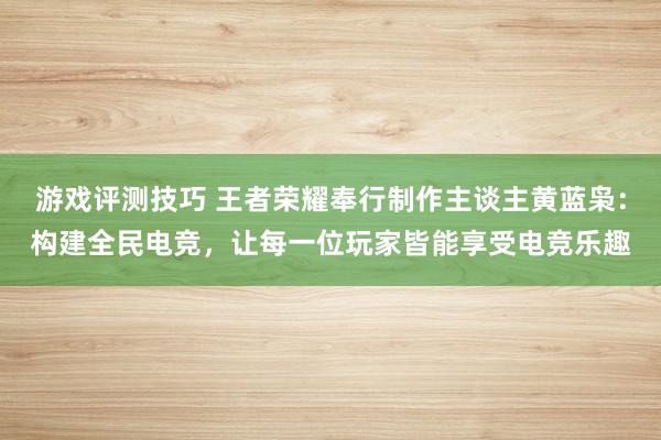 游戏评测技巧 王者荣耀奉行制作主谈主黄蓝枭：构建全民电竞，让每一位玩家皆能享受电竞乐趣