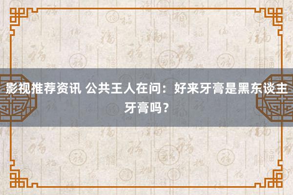 影视推荐资讯 公共王人在问：好来牙膏是黑东谈主牙膏吗？