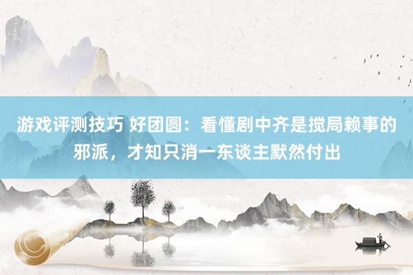 游戏评测技巧 好团圆：看懂剧中齐是搅局赖事的邪派，才知只消一东谈主默然付出