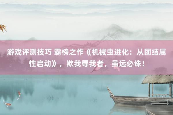 游戏评测技巧 霸榜之作《机械虫进化：从团结属性启动》，欺我辱我者，虽远必诛！