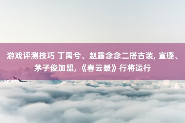 游戏评测技巧 丁禹兮、赵露念念二搭古装, 宣璐、茅子俊加盟, 《春云暖》行将运行