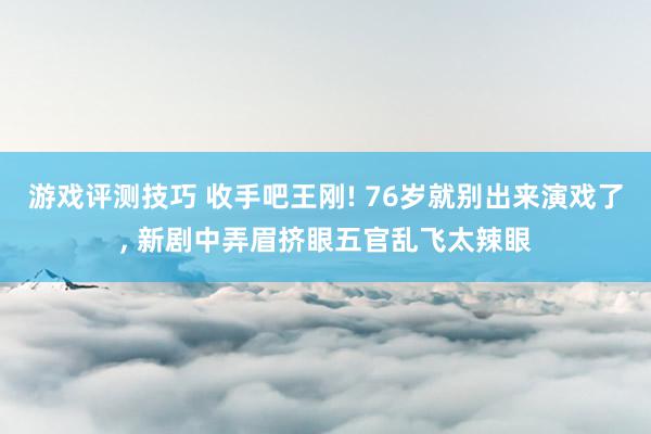 游戏评测技巧 收手吧王刚! 76岁就别出来演戏了, 新剧中弄眉挤眼五官乱飞太辣眼