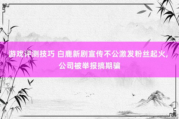 游戏评测技巧 白鹿新剧宣传不公激发粉丝起火, 公司被举报搞期骗