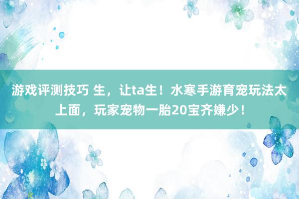 游戏评测技巧 生，让ta生！水寒手游育宠玩法太上面，玩家宠物一胎20宝齐嫌少！