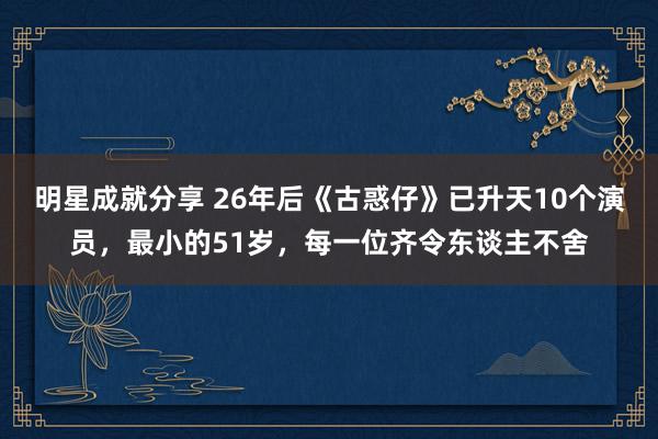 明星成就分享 26年后《古惑仔》已升天10个演员，最小的51岁，每一位齐令东谈主不舍