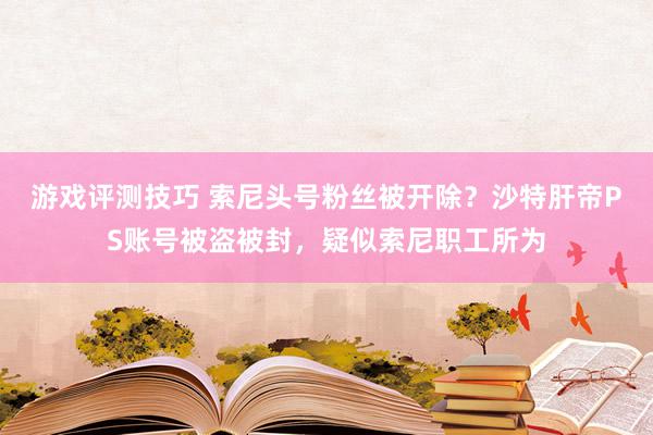 游戏评测技巧 索尼头号粉丝被开除？沙特肝帝PS账号被盗被封，疑似索尼职工所为