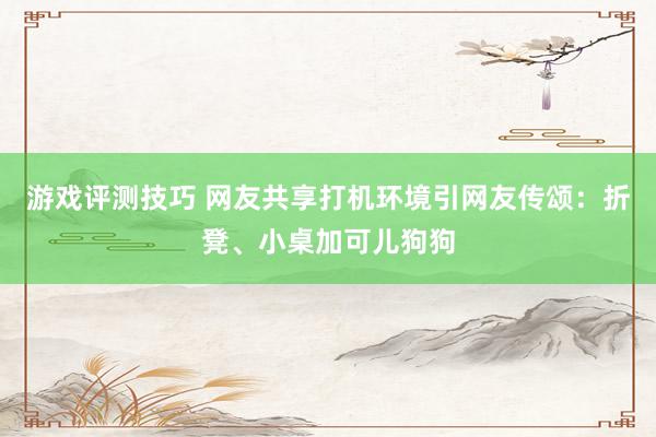 游戏评测技巧 网友共享打机环境引网友传颂：折凳、小桌加可儿狗狗