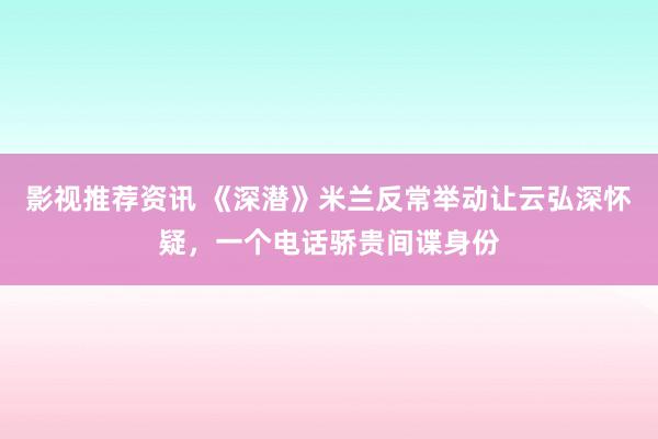 影视推荐资讯 《深潜》米兰反常举动让云弘深怀疑，一个电话骄贵间谍身份