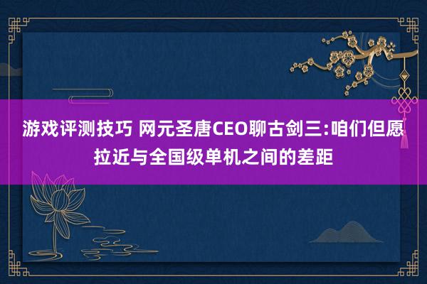 游戏评测技巧 网元圣唐CEO聊古剑三:咱们但愿拉近与全国级单机之间的差距