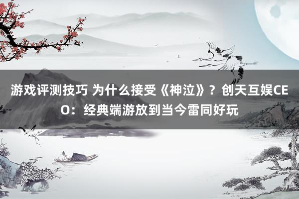 游戏评测技巧 为什么接受《神泣》？创天互娱CEO：经典端游放到当今雷同好玩