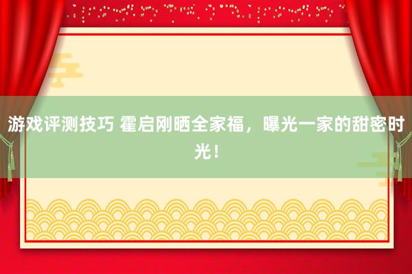 游戏评测技巧 霍启刚晒全家福，曝光一家的甜密时光！