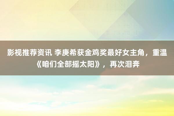 影视推荐资讯 李庚希获金鸡奖最好女主角，重温《咱们全部摇太阳》，再次泪奔