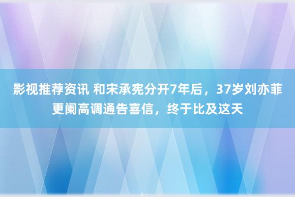 影视推荐资讯 和宋承宪分开7年后，37岁刘亦菲更阑高调通告喜信，终于比及这天