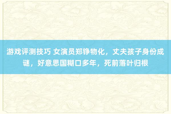 游戏评测技巧 女演员郑铮物化，丈夫孩子身份成谜，好意思国糊口多年，死前落叶归根