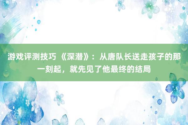 游戏评测技巧 《深潜》：从唐队长送走孩子的那一刻起，就先见了他最终的结局