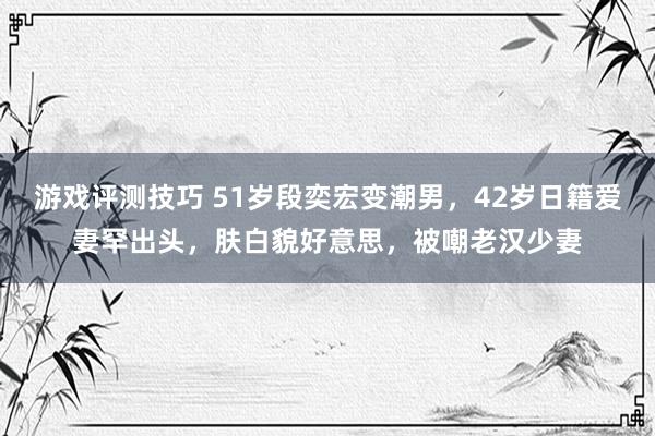 游戏评测技巧 51岁段奕宏变潮男，42岁日籍爱妻罕出头，肤白貌好意思，被嘲老汉少妻