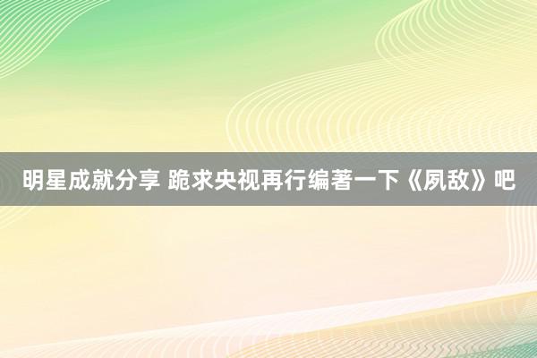 明星成就分享 跪求央视再行编著一下《夙敌》吧