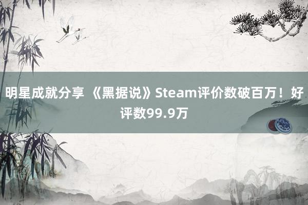 明星成就分享 《黑据说》Steam评价数破百万！好评数99.9万