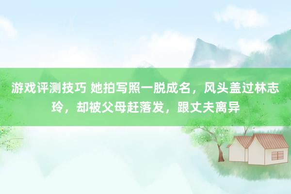 游戏评测技巧 她拍写照一脱成名，风头盖过林志玲，却被父母赶落发，跟丈夫离异