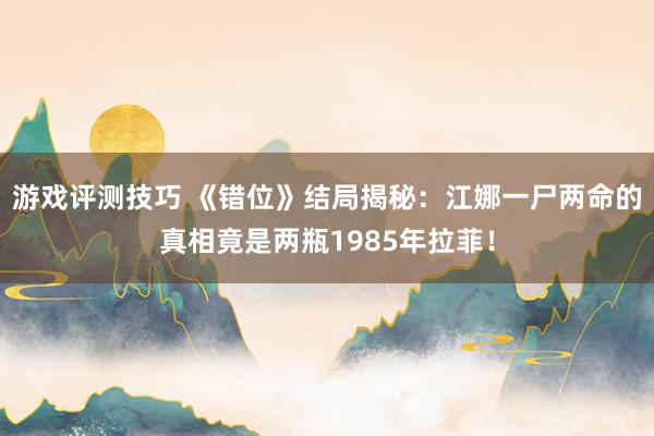 游戏评测技巧 《错位》结局揭秘：江娜一尸两命的真相竟是两瓶1985年拉菲！