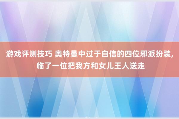 游戏评测技巧 奥特曼中过于自信的四位邪派扮装, 临了一位把我方和女儿王人送走