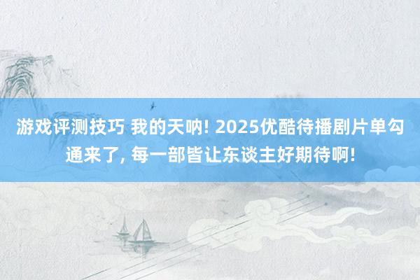 游戏评测技巧 我的天呐! 2025优酷待播剧片单勾通来了, 每一部皆让东谈主好期待啊!