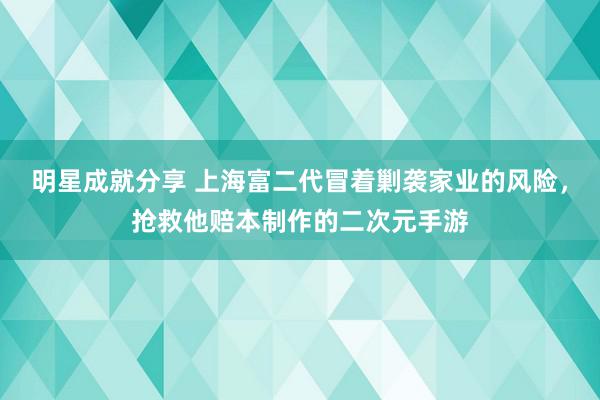 明星成就分享 上海富二代冒着剿袭家业的风险，抢救他赔本制作的二次元手游