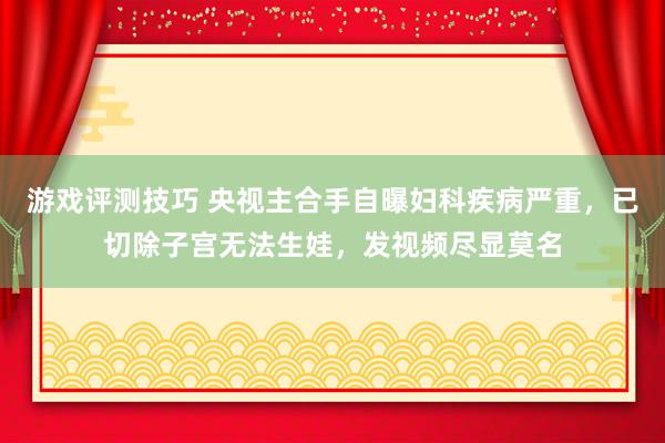 游戏评测技巧 央视主合手自曝妇科疾病严重，已切除子宫无法生娃，发视频尽显莫名