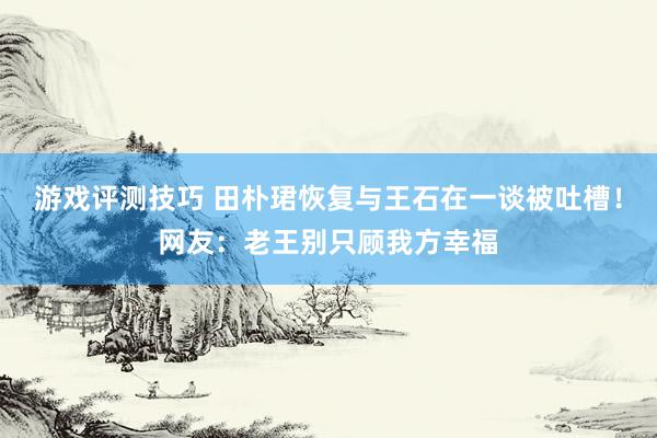 游戏评测技巧 田朴珺恢复与王石在一谈被吐槽！网友：老王别只顾我方幸福